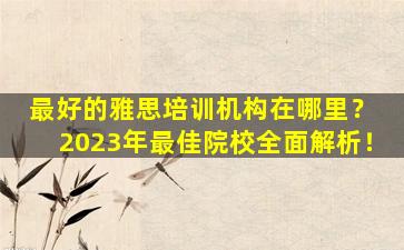 最好的雅思培训机构在哪里？ 2023年最佳院校全面解析！